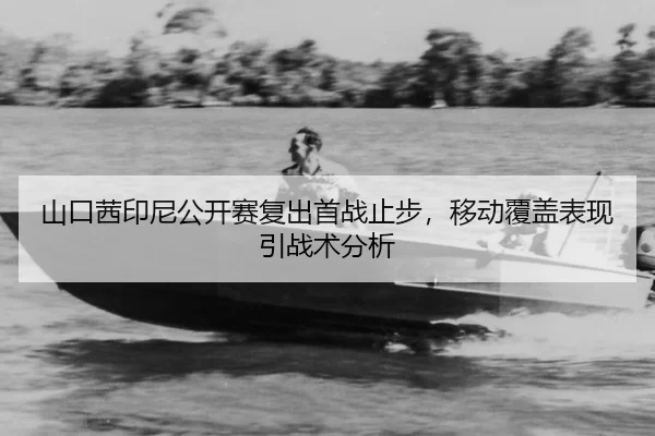 山口茜印尼公开赛复出首战止步，移动覆盖表现引战术分析